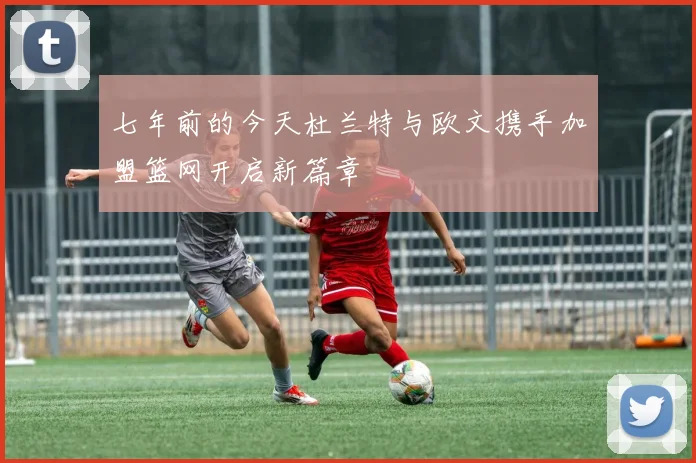 七年前的今天杜兰特与欧文携手加盟篮网开启新篇章