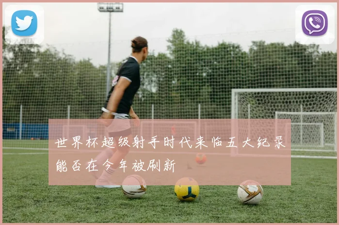 世界杯超级射手时代来临五大纪录能否在今年被刷新
