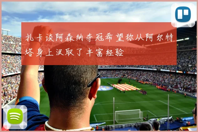 扎卡谈阿森纳夺冠希望称从阿尔特塔身上汲取了丰富经验