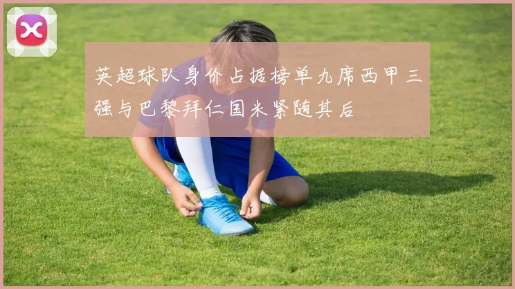 英超球队身价占据榜单九席西甲三强与巴黎拜仁国米紧随其后