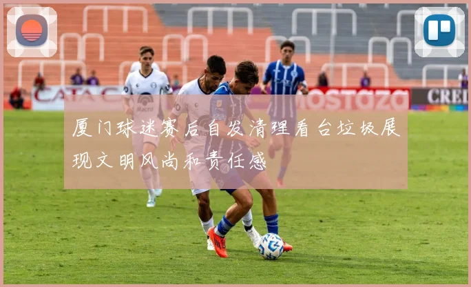 厦门球迷赛后自发清理看台垃圾展现文明风尚和责任感