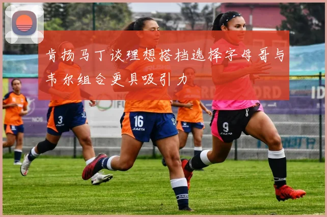 肯扬马丁谈理想搭档选择字母哥与韦尔组合更具吸引力