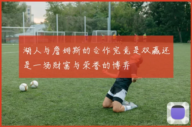 湖人与詹姆斯的合作究竟是双赢还是一场财富与荣誉的博弈