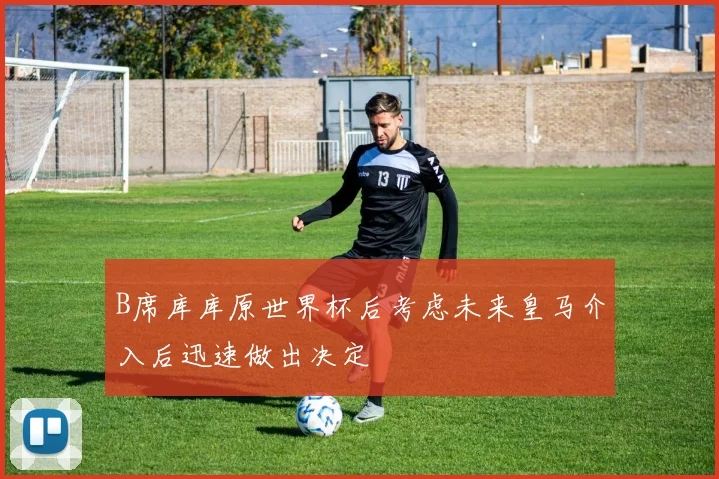 B席库库原世界杯后考虑未来皇马介入后迅速做出决定