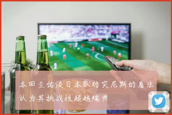 本田圭佑谈日本队对突尼斯的看法认为其挑战性超越瑞典