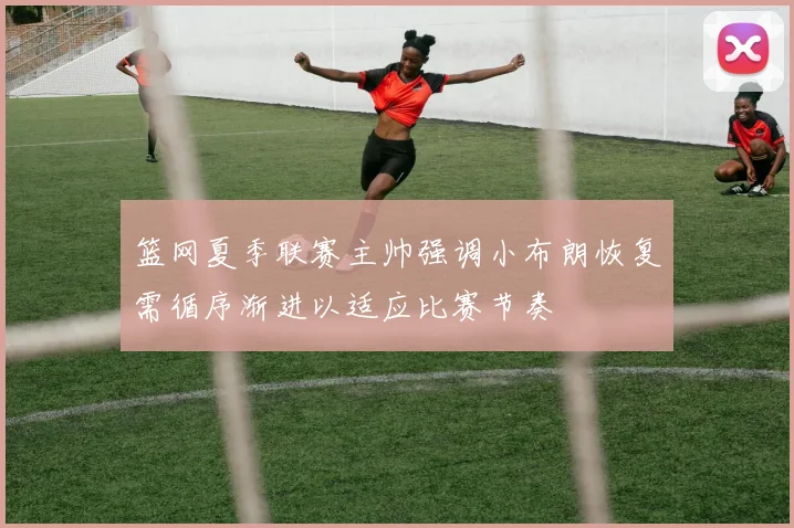 篮网夏季联赛主帅强调小布朗恢复需循序渐进以适应比赛节奏