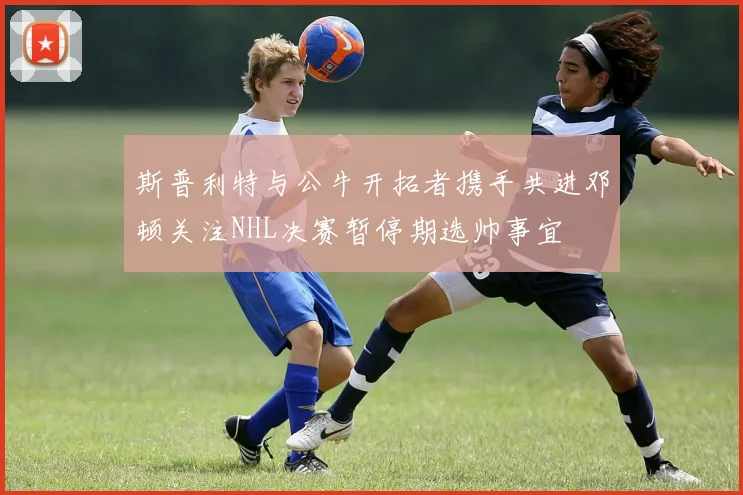 斯普利特与公牛开拓者携手共进邓顿关注NHL决赛暂停期选帅事宜