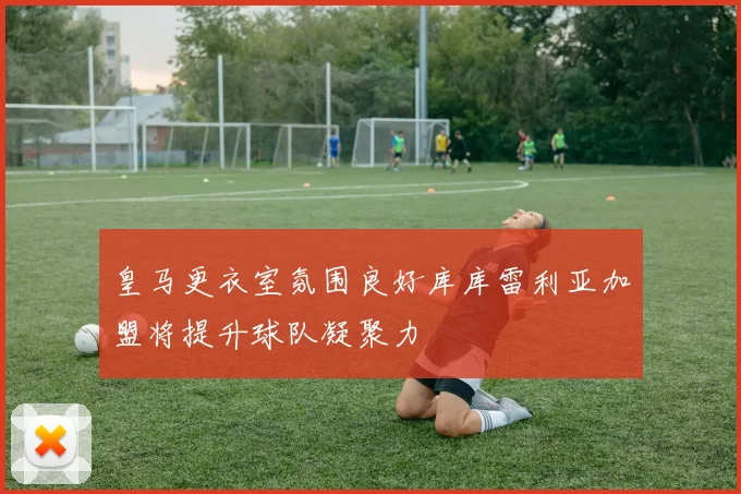 皇马更衣室氛围良好库库雷利亚加盟将提升球队凝聚力