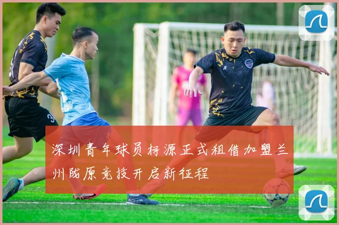 深圳青年球员柯源正式租借加盟兰州陇原竞技开启新征程