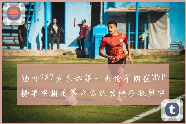 场均287分东部第一杰伦布朗在MVP榜单中排名第六你认为他在联盟中应排第几