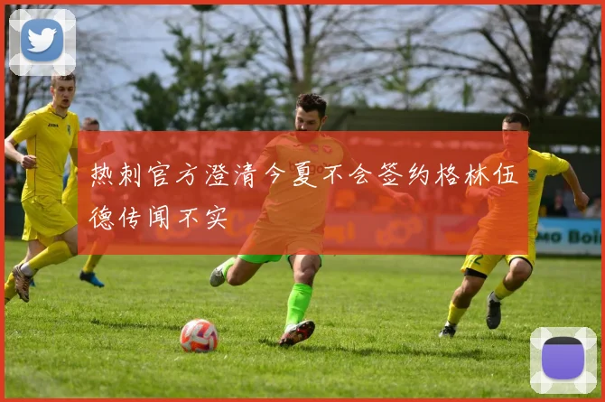 热刺官方澄清今夏不会签约格林伍德传闻不实