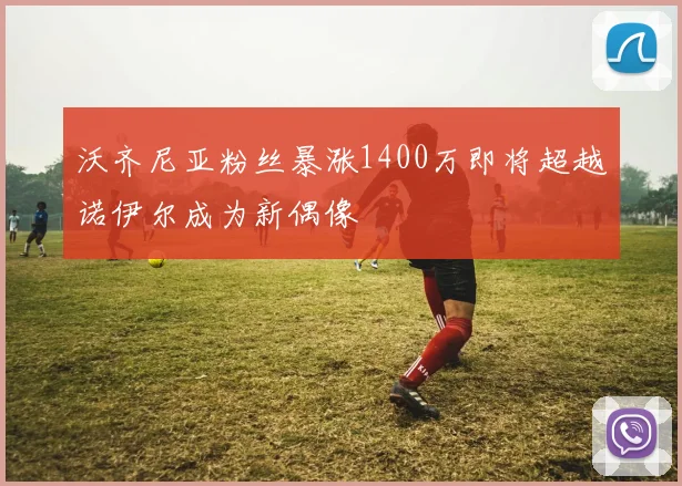 沃齐尼亚粉丝暴涨1400万即将超越诺伊尔成为新偶像