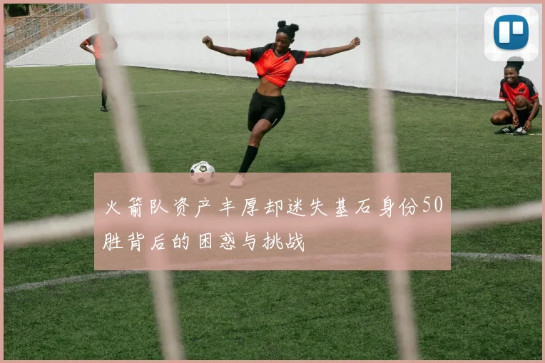 火箭队资产丰厚却迷失基石身份50胜背后的困惑与挑战