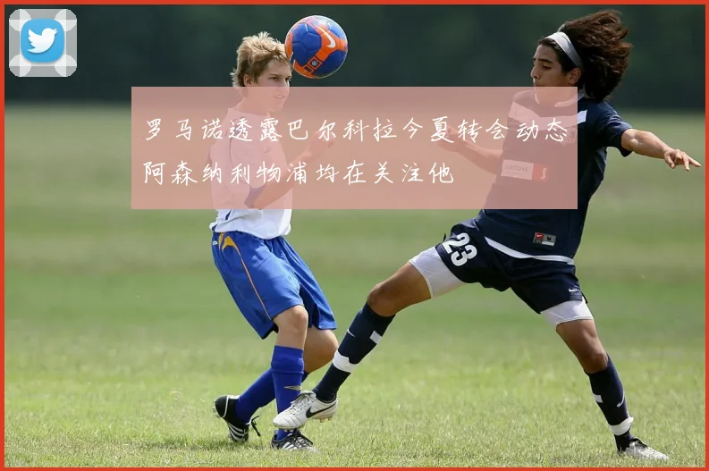 罗马诺透露巴尔科拉今夏转会动态阿森纳利物浦均在关注他