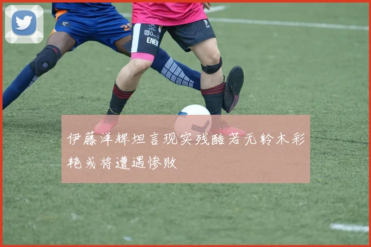 伊藤洋辉坦言现实残酷若无铃木彩艳或将遭遇惨败