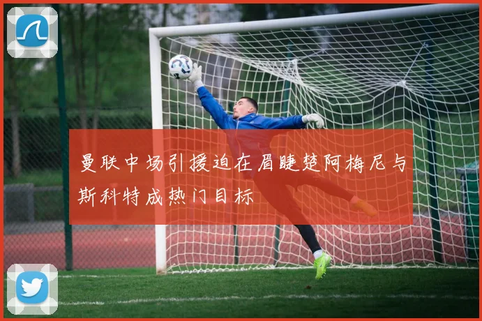 曼联中场引援迫在眉睫楚阿梅尼与斯科特成热门目标
