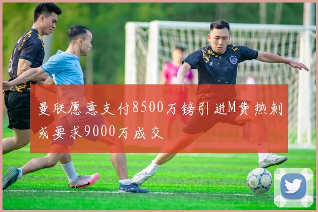 曼联愿意支付8500万镑引进M费热刺或要求9000万成交