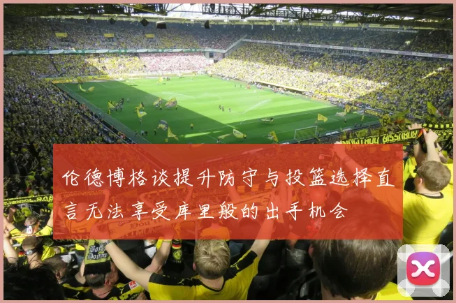 伦德博格谈提升防守与投篮选择直言无法享受库里般的出手机会