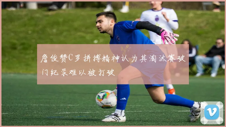 詹俊赞C罗拼搏精神认为其淘汰赛破门纪录难以被打破