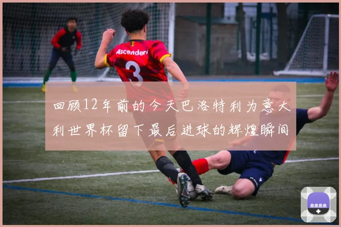回顾12年前的今天巴洛特利为意大利世界杯留下最后进球的辉煌瞬间