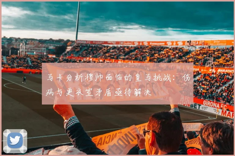 马卡分析穆帅面临的皇马挑战:伤病与更衣室矛盾亟待解决