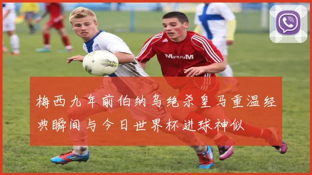 梅西九年前伯纳乌绝杀皇马重温经典瞬间与今日世界杯进球神似